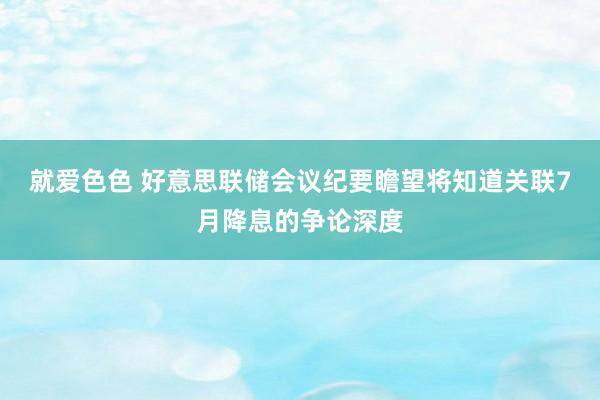 就爱色色 好意思联储会议纪要瞻望将知道关联7月降息的争论深度