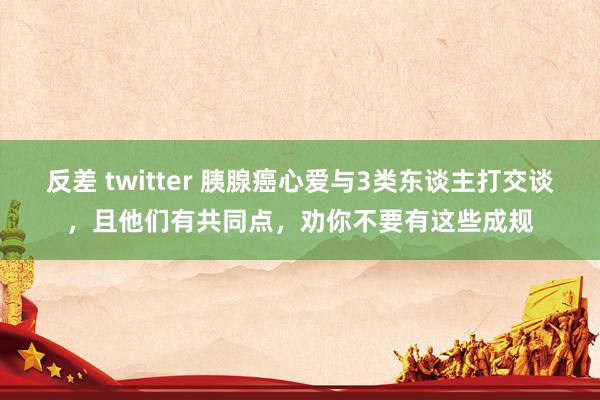 反差 twitter 胰腺癌心爱与3类东谈主打交谈，且他们有共同点，劝你不要有这些成规