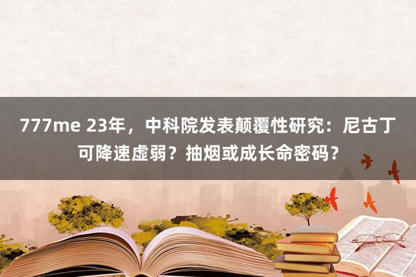 777me 23年，中科院发表颠覆性研究：尼古丁可降速虚弱？抽烟或成长命密码？