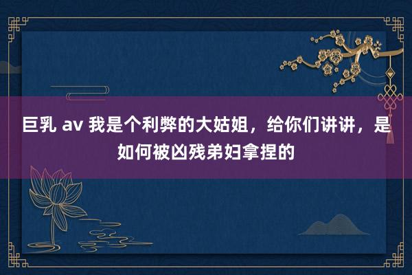 巨乳 av 我是个利弊的大姑姐，给你们讲讲，是如何被凶残弟妇拿捏的