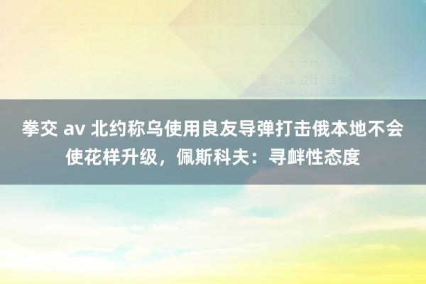 拳交 av 北约称乌使用良友导弹打击俄本地不会使花样升级，佩斯科夫：寻衅性态度