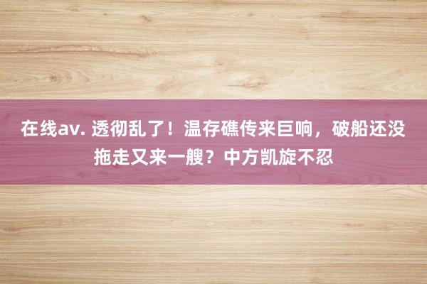 在线av. 透彻乱了！温存礁传来巨响，破船还没拖走又来一艘？中方凯旋不忍