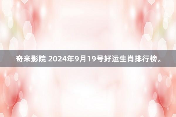 奇米影院 2024年9月19号好运生肖排行榜。