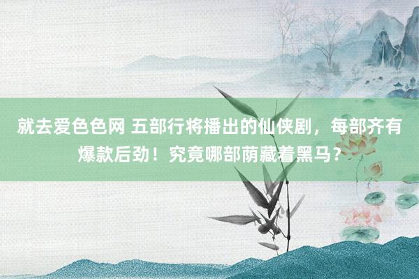 就去爱色色网 五部行将播出的仙侠剧，每部齐有爆款后劲！究竟哪部荫藏着黑马？