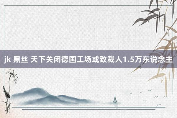 jk 黑丝 天下关闭德国工场或致裁人1.5万东说念主