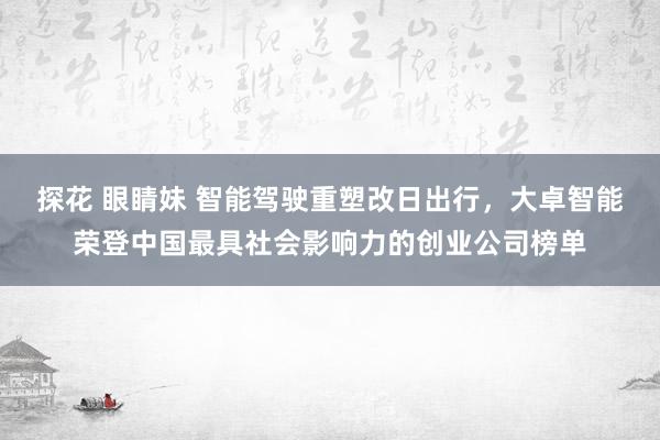 探花 眼睛妹 智能驾驶重塑改日出行，大卓智能荣登中国最具社会影响力的创业公司榜单