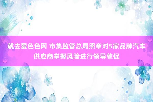 就去爱色色网 市集监管总局照章对5家品牌汽车供应商掌握风险进行领导敦促