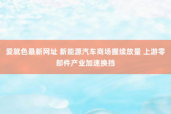 爱就色最新网址 新能源汽车商场握续放量 上游零部件产业加速换挡