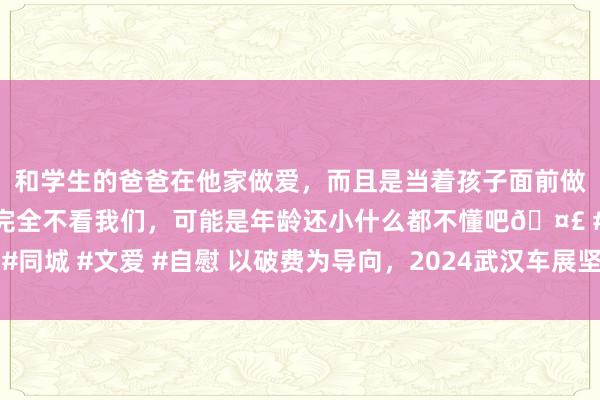 和学生的爸爸在他家做爱，而且是当着孩子面前做爱，太刺激了，孩子完全不看我们，可能是年龄还小什么都不懂吧🤣 #同城 #文爱 #自慰 以破费为导向，2024武汉车展坚抓与汽车产业同频共振