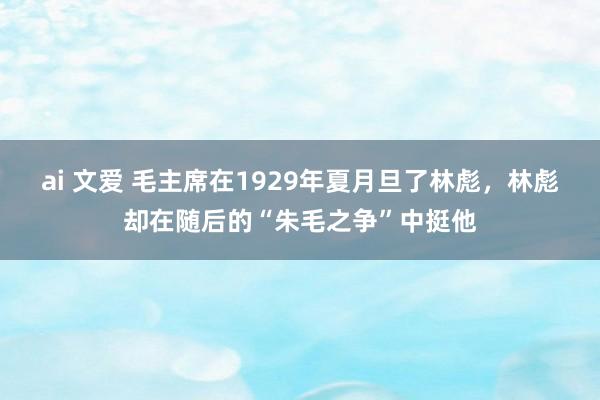 ai 文爱 毛主席在1929年夏月旦了林彪，林彪却在随后的“朱毛之争”中挺他