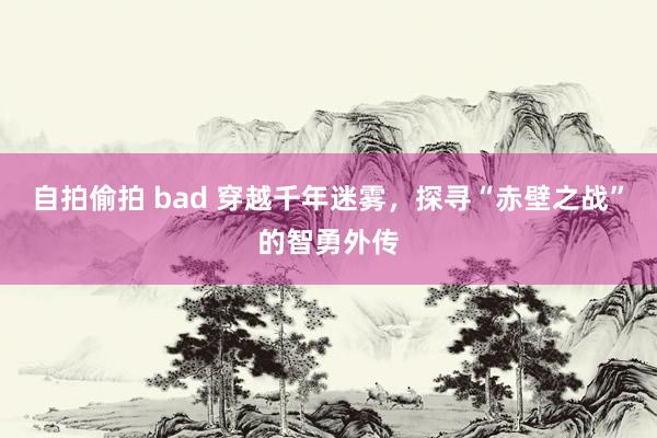 自拍偷拍 bad 穿越千年迷雾，探寻“赤壁之战”的智勇外传