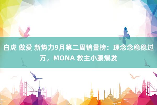 白虎 做爱 新势力9月第二周销量榜：理念念稳稳过万，MONA 救主小鹏爆发