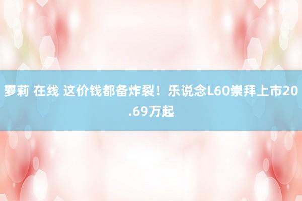 萝莉 在线 这价钱都备炸裂！乐说念L60崇拜上市20.69万起