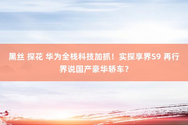 黑丝 探花 华为全栈科技加抓！实探享界S9 再行界说国产豪华轿车？