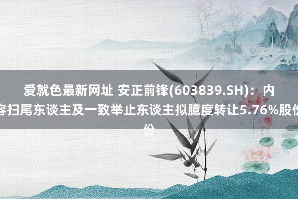 爱就色最新网址 安正前锋(603839.SH)：内容扫尾东谈主及一致举止东谈主拟臆度转让5.76%股份