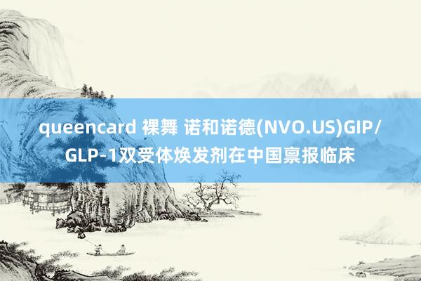 queencard 裸舞 诺和诺德(NVO.US)GIP/GLP-1双受体焕发剂在中国禀报临床