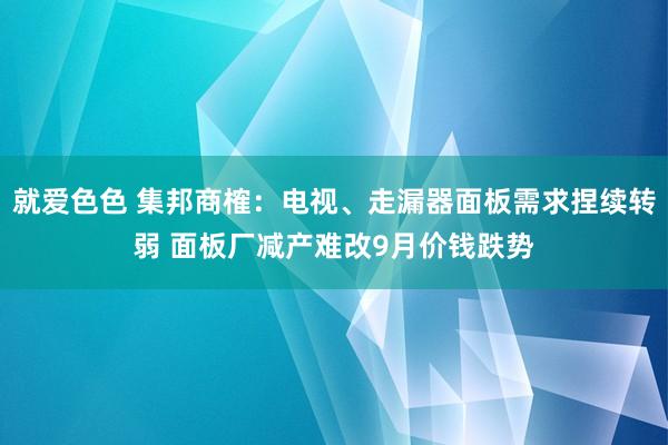 就爱色色 集邦商榷：电视、走漏器面板需求捏续转弱 面板厂减产难改9月价钱跌势