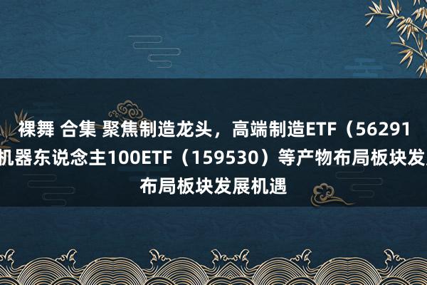 裸舞 合集 聚焦制造龙头，高端制造ETF（562910）、机器东说念主100ETF（159530）等产物布局板块发展机遇