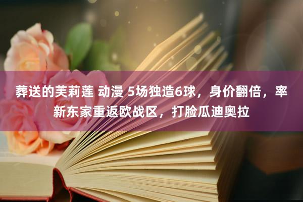 葬送的芙莉莲 动漫 5场独造6球，身价翻倍，﻿率新东家重返欧战区，打脸瓜迪奥拉