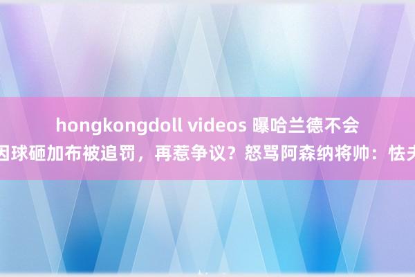 hongkongdoll videos 曝哈兰德不会因球砸加布被追罚，再惹争议？怒骂阿森纳将帅：怯夫