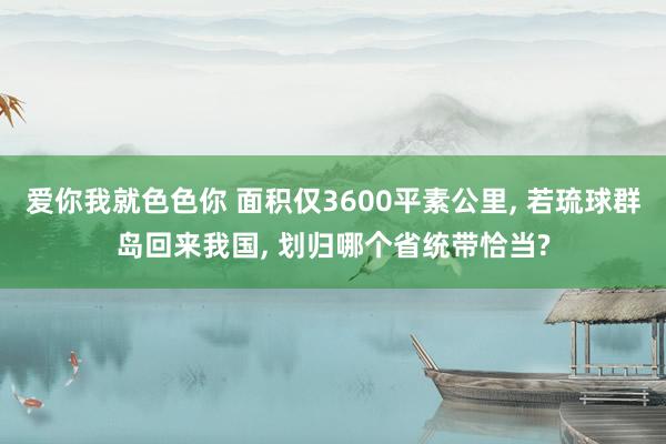 爱你我就色色你 面积仅3600平素公里， 若琉球群岛回来我国， 划归哪个省统带恰当?