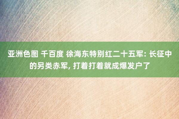 亚洲色图 千百度 徐海东特别红二十五军: 长征中的另类赤军， 打着打着就成爆发户了