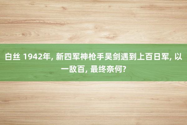 白丝 1942年， 新四军神枪手吴剑遇到上百日军， 以一敌百， 最终奈何?