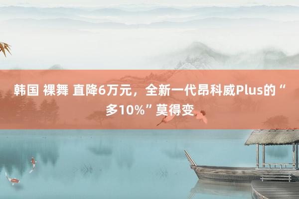 韩国 裸舞 直降6万元，全新一代昂科威Plus的“多10%”莫得变