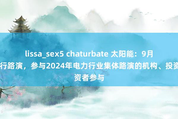 lissa_sex5 chaturbate 太阳能：9月24日进行路演，参与2024年电力行业集体路演的机构、投资者参与