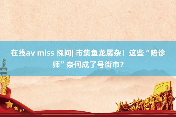 在线av miss 探问| 市集鱼龙羼杂！这些“陪诊师”奈何成了号街市？