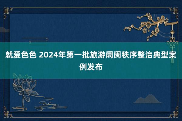 就爱色色 2024年第一批旅游阛阓秩序整治典型案例发布