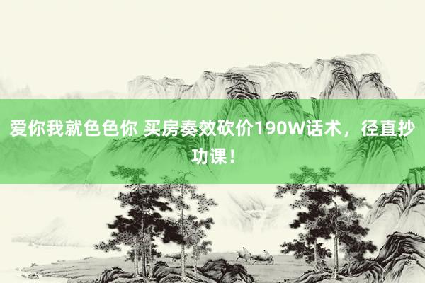 爱你我就色色你 买房奏效砍价190W话术，径直抄功课！