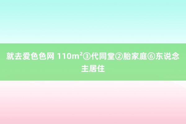 就去爱色色网 110m²③代同堂②胎家庭⑥东说念主居住