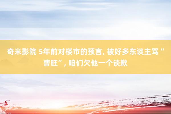 奇米影院 5年前对楼市的预言， 被好多东谈主骂“曹旺”， 咱们欠他一个谈歉