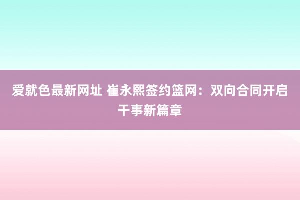 爱就色最新网址 崔永熙签约篮网：双向合同开启干事新篇章