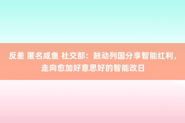 反差 匿名咸鱼 社交部：鼓动列国分享智能红利，走向愈加好意思好的智能改日