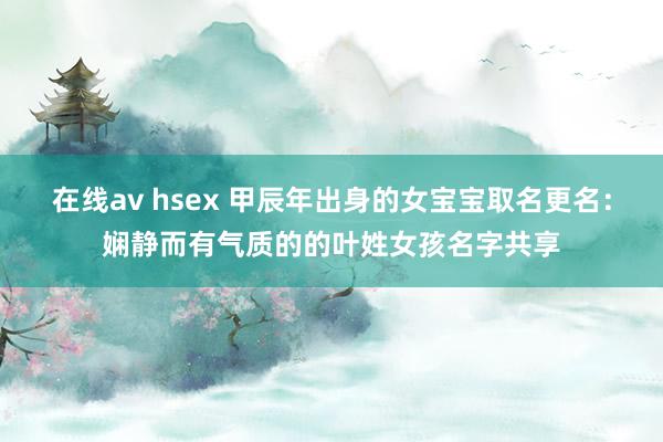 在线av hsex 甲辰年出身的女宝宝取名更名：娴静而有气质的的叶姓女孩名字共享