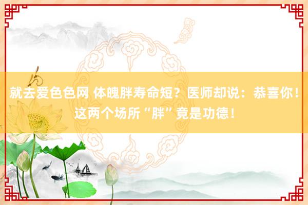 就去爱色色网 体魄胖寿命短？医师却说：恭喜你！这两个场所“胖”竟是功德！