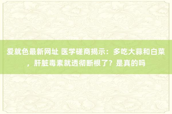 爱就色最新网址 医学磋商揭示：多吃大蒜和白菜，肝脏毒素就透彻断根了？是真的吗