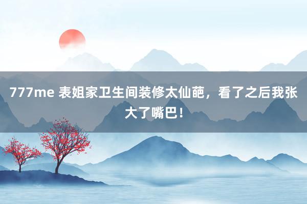 777me 表姐家卫生间装修太仙葩，看了之后我张大了嘴巴！