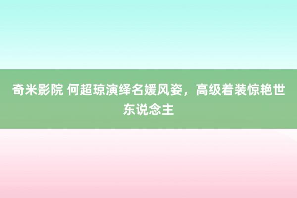 奇米影院 何超琼演绎名媛风姿，高级着装惊艳世东说念主