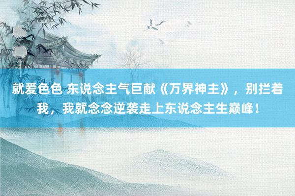 就爱色色 东说念主气巨献《万界神主》，别拦着我，我就念念逆袭走上东说念主生巅峰！