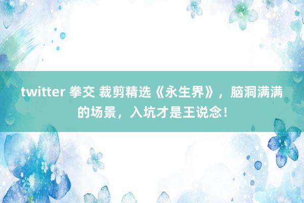 twitter 拳交 裁剪精选《永生界》，脑洞满满的场景，入坑才是王说念！