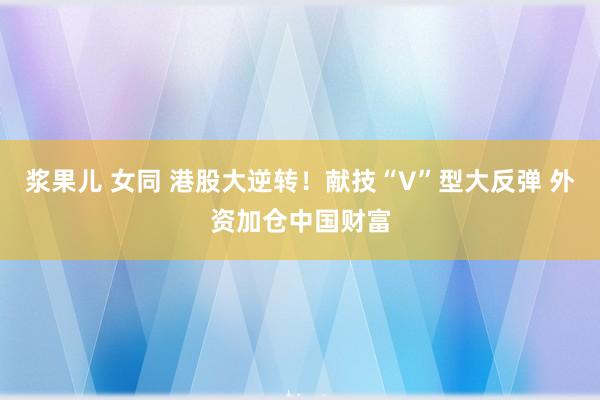 浆果儿 女同 港股大逆转！献技“V”型大反弹 外资加仓中国财富