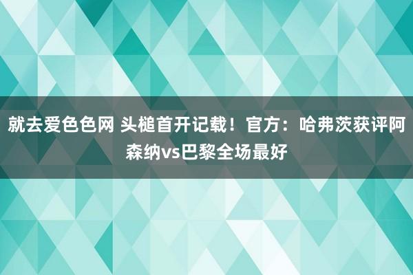 就去爱色色网 头槌首开记载！官方：哈弗茨获评阿森纳vs巴黎全场最好