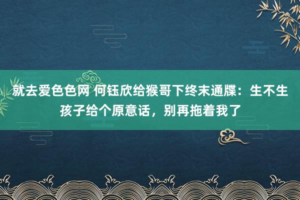 就去爱色色网 何钰欣给猴哥下终末通牒：生不生孩子给个原意话，别再拖着我了