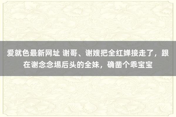 爱就色最新网址 谢哥、谢嫂把全红婵接走了，跟在谢念念埸后头的全妹，确凿个乖宝宝