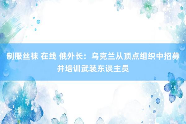 制服丝袜 在线 俄外长：乌克兰从顶点组织中招募并培训武装东谈主员