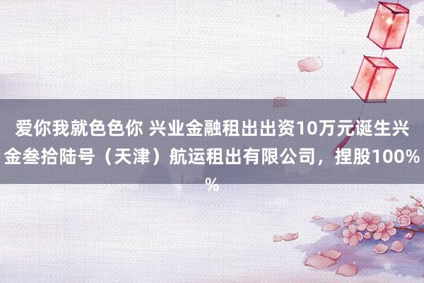 爱你我就色色你 兴业金融租出出资10万元诞生兴金叁拾陆号（天津）航运租出有限公司，捏股100%