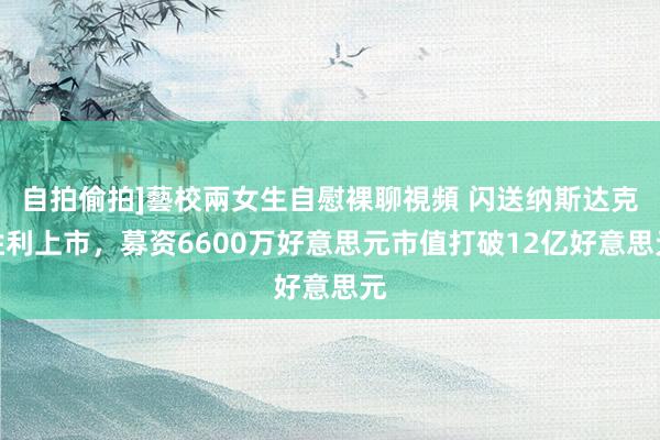 自拍偷拍]藝校兩女生自慰裸聊視頻 闪送纳斯达克胜利上市，募资6600万好意思元市值打破12亿好意思元